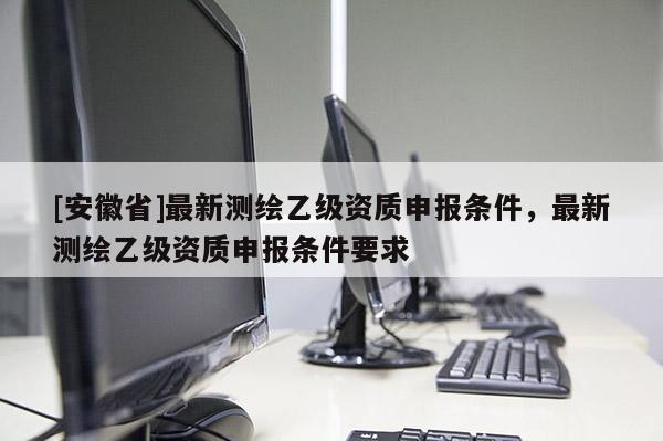 [安徽省]最新測繪乙級資質申報條件，最新測繪乙級資質申報條件要求