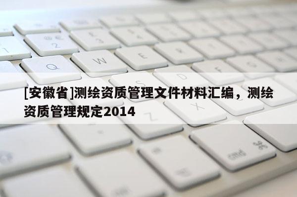 [安徽省]測繪資質(zhì)管理文件材料匯編，測繪資質(zhì)管理規(guī)定2014