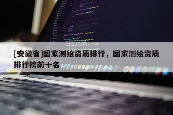 [安徽省]國家測繪資質(zhì)排行，國家測繪資質(zhì)排行榜前十名