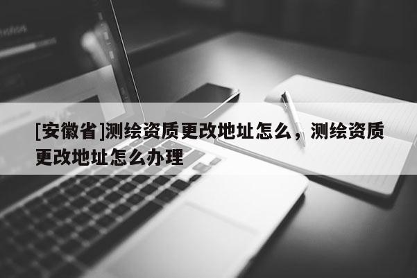 [安徽省]測繪資質(zhì)更改地址怎么，測繪資質(zhì)更改地址怎么辦理