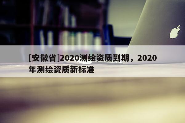 [安徽省]2020測(cè)繪資質(zhì)到期，2020年測(cè)繪資質(zhì)新標(biāo)準(zhǔn)