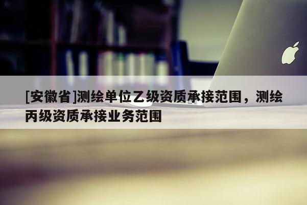 [安徽省]測繪單位乙級資質(zhì)承接范圍，測繪丙級資質(zhì)承接業(yè)務(wù)范圍