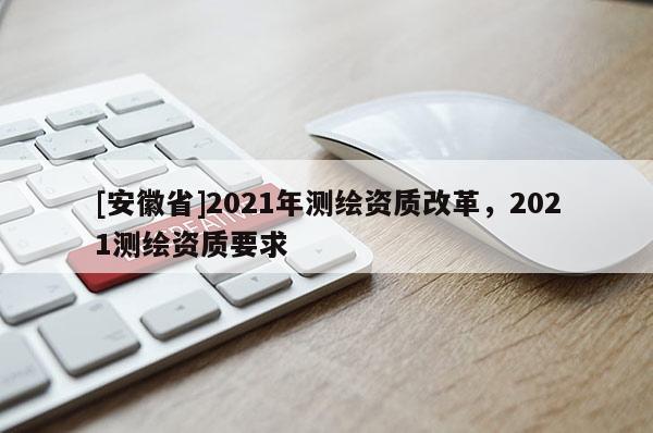 [安徽省]2021年測繪資質(zhì)改革，2021測繪資質(zhì)要求