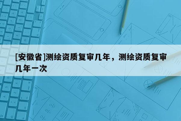 [安徽省]測繪資質(zhì)復審幾年，測繪資質(zhì)復審幾年一次