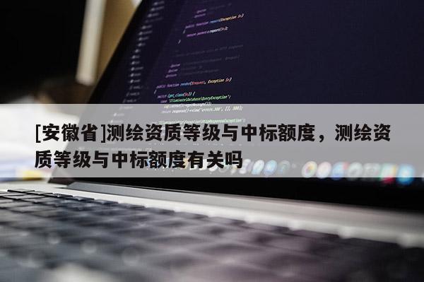 [安徽省]測繪資質(zhì)等級與中標(biāo)額度，測繪資質(zhì)等級與中標(biāo)額度有關(guān)嗎