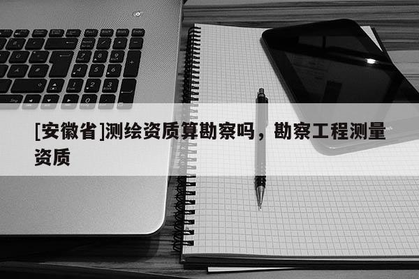 [安徽省]測(cè)繪資質(zhì)算勘察嗎，勘察工程測(cè)量資質(zhì)