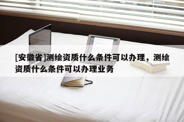 [安徽省]測(cè)繪資質(zhì)什么條件可以辦理，測(cè)繪資質(zhì)什么條件可以辦理業(yè)務(wù)
