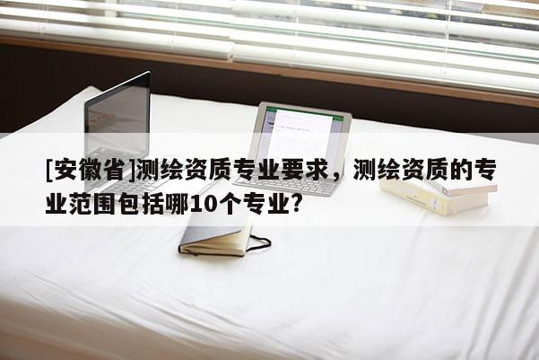 [安徽省]測繪資質(zhì)專業(yè)要求，測繪資質(zhì)的專業(yè)范圍包括哪10個專業(yè)?