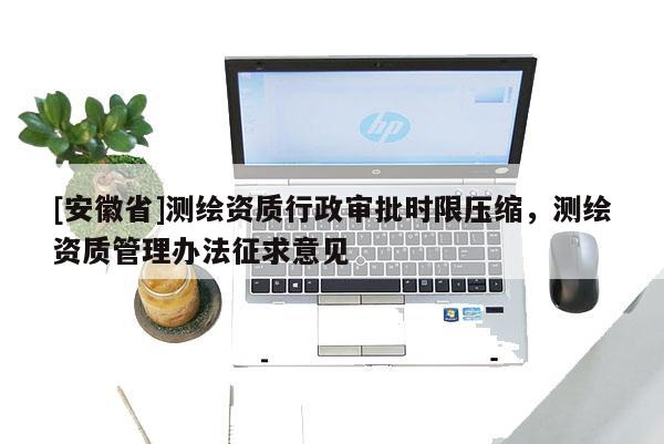 [安徽省]測繪資質行政審批時限壓縮，測繪資質管理辦法征求意見