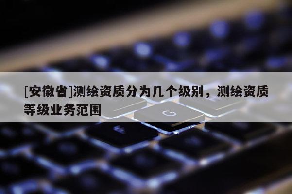 [安徽省]測繪資質(zhì)分為幾個級別，測繪資質(zhì)等級業(yè)務(wù)范圍