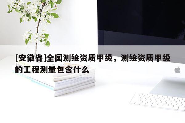 [安徽省]全國測繪資質(zhì)甲級，測繪資質(zhì)甲級的工程測量包含什么