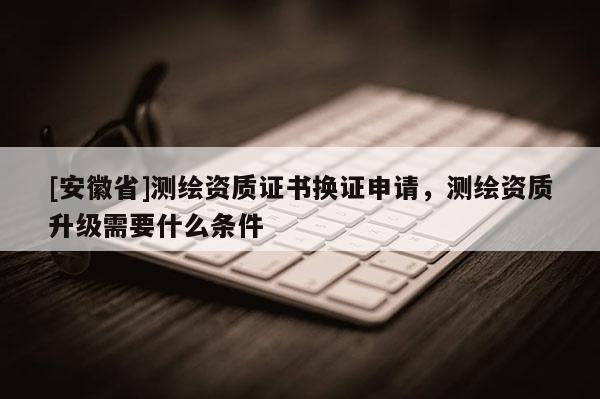 [安徽省]測(cè)繪資質(zhì)證書換證申請(qǐng)，測(cè)繪資質(zhì)升級(jí)需要什么條件