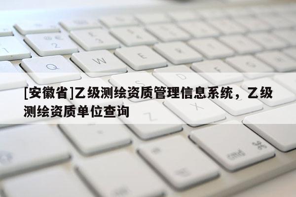 [安徽省]乙級測繪資質(zhì)管理信息系統(tǒng)，乙級測繪資質(zhì)單位查詢