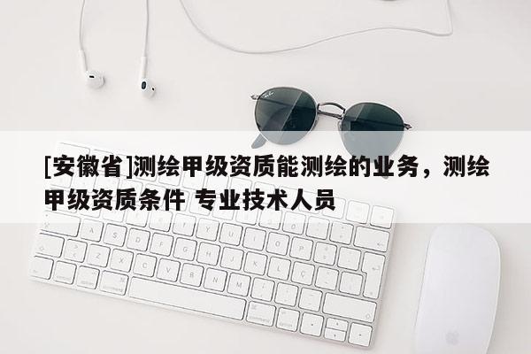 [安徽省]測(cè)繪甲級(jí)資質(zhì)能測(cè)繪的業(yè)務(wù)，測(cè)繪甲級(jí)資質(zhì)條件 專業(yè)技術(shù)人員