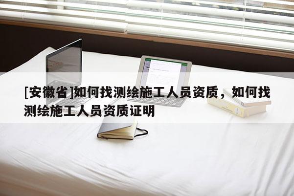 [安徽省]如何找測(cè)繪施工人員資質(zhì)，如何找測(cè)繪施工人員資質(zhì)證明