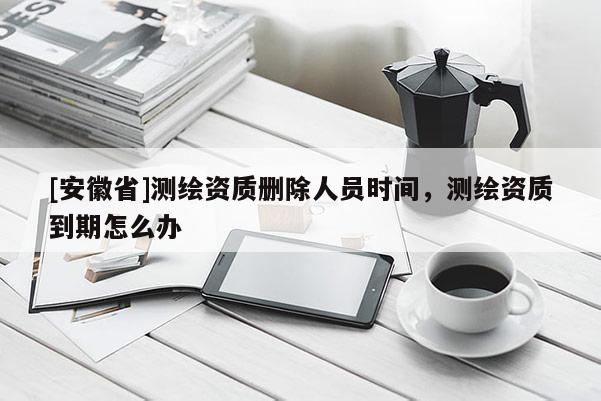[安徽省]測繪資質(zhì)刪除人員時間，測繪資質(zhì)到期怎么辦