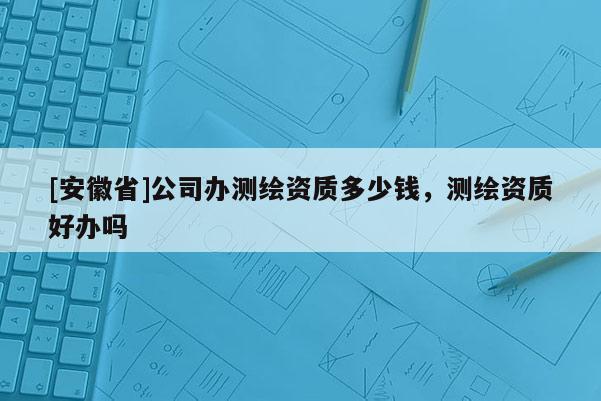 [安徽省]公司辦測(cè)繪資質(zhì)多少錢(qián)，測(cè)繪資質(zhì)好辦嗎