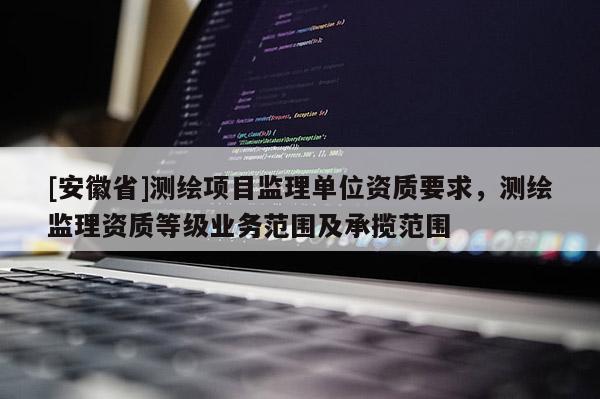 [安徽省]測繪項目監(jiān)理單位資質(zhì)要求，測繪監(jiān)理資質(zhì)等級業(yè)務(wù)范圍及承攬范圍