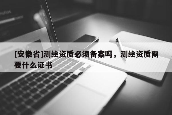 [安徽省]測繪資質(zhì)必須備案嗎，測繪資質(zhì)需要什么證書