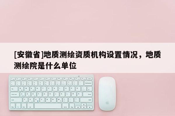 [安徽省]地質(zhì)測繪資質(zhì)機(jī)構(gòu)設(shè)置情況，地質(zhì)測繪院是什么單位