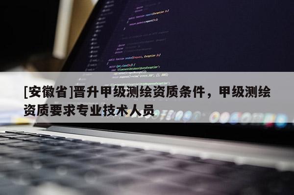 [安徽省]晉升甲級測繪資質(zhì)條件，甲級測繪資質(zhì)要求專業(yè)技術(shù)人員