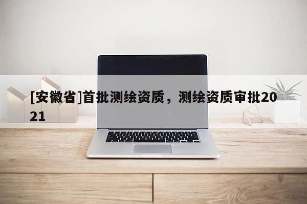 [安徽省]首批測(cè)繪資質(zhì)，測(cè)繪資質(zhì)審批2021