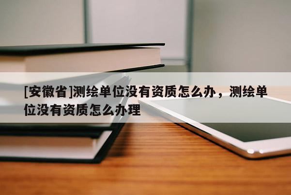 [安徽省]測(cè)繪單位沒有資質(zhì)怎么辦，測(cè)繪單位沒有資質(zhì)怎么辦理