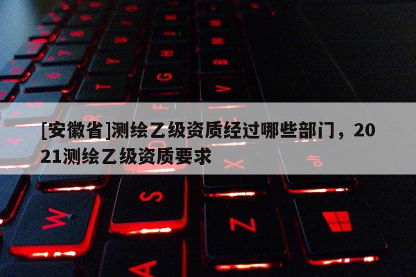[安徽省]測繪乙級資質(zhì)經(jīng)過哪些部門，2021測繪乙級資質(zhì)要求