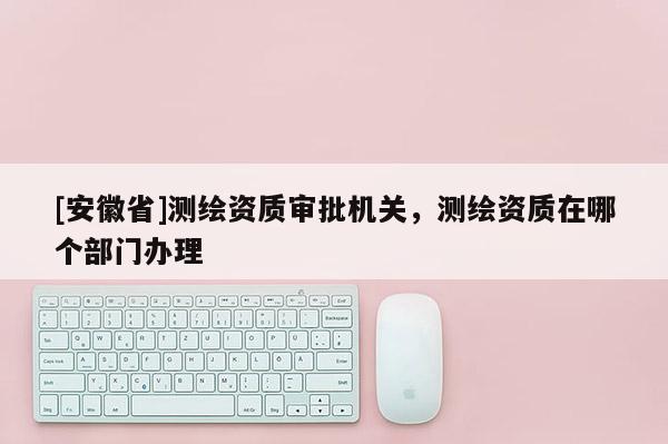 [安徽省]測繪資質(zhì)審批機關，測繪資質(zhì)在哪個部門辦理