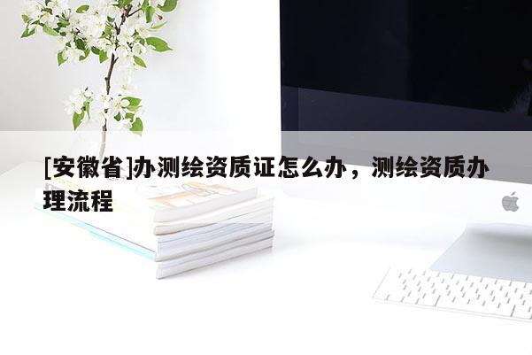 [安徽省]辦測(cè)繪資質(zhì)證怎么辦，測(cè)繪資質(zhì)辦理流程