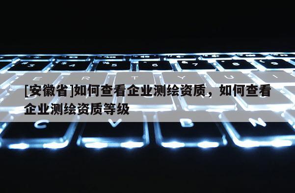 [安徽省]如何查看企業(yè)測繪資質，如何查看企業(yè)測繪資質等級