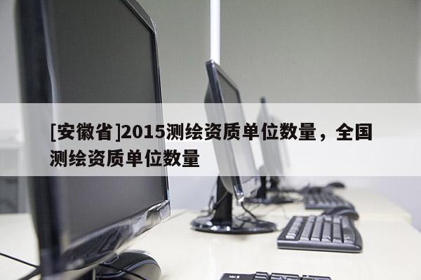 [安徽省]2015測(cè)繪資質(zhì)單位數(shù)量，全國(guó)測(cè)繪資質(zhì)單位數(shù)量