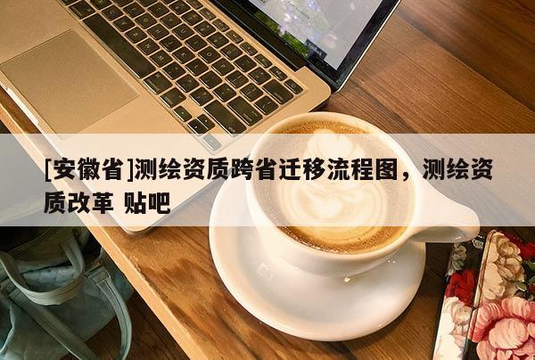 [安徽省]測繪資質(zhì)跨省遷移流程圖，測繪資質(zhì)改革 貼吧