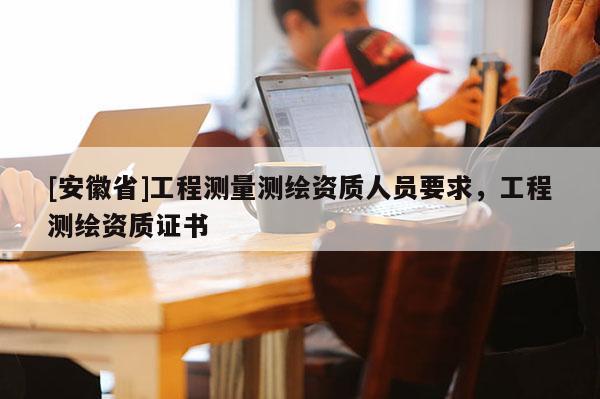 [安徽省]工程測(cè)量測(cè)繪資質(zhì)人員要求，工程測(cè)繪資質(zhì)證書