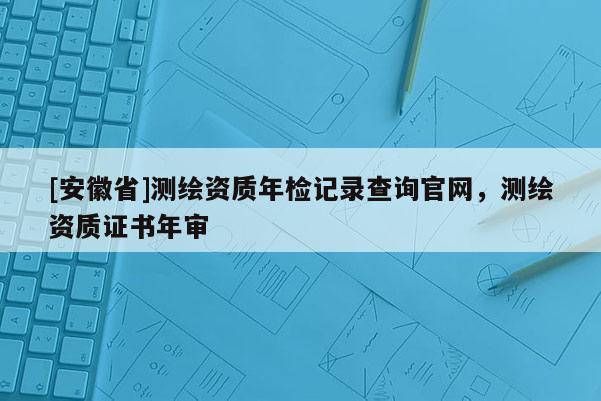[安徽省]測(cè)繪資質(zhì)年檢記錄查詢官網(wǎng)，測(cè)繪資質(zhì)證書(shū)年審