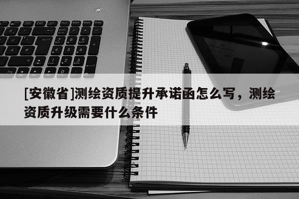 [安徽省]測(cè)繪資質(zhì)提升承諾函怎么寫，測(cè)繪資質(zhì)升級(jí)需要什么條件