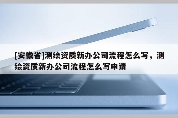 [安徽省]測繪資質(zhì)新辦公司流程怎么寫，測繪資質(zhì)新辦公司流程怎么寫申請