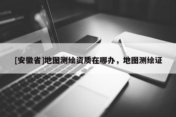 [安徽省]地圖測(cè)繪資質(zhì)在哪辦，地圖測(cè)繪證