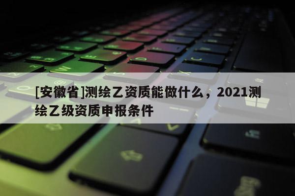 [安徽省]測(cè)繪乙資質(zhì)能做什么，2021測(cè)繪乙級(jí)資質(zhì)申報(bào)條件