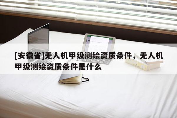 [安徽省]無人機甲級測繪資質(zhì)條件，無人機甲級測繪資質(zhì)條件是什么