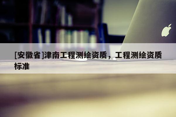 [安徽省]津南工程測繪資質(zhì)，工程測繪資質(zhì)標準