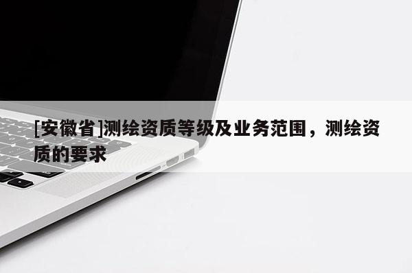[安徽省]測繪資質(zhì)等級及業(yè)務(wù)范圍，測繪資質(zhì)的要求