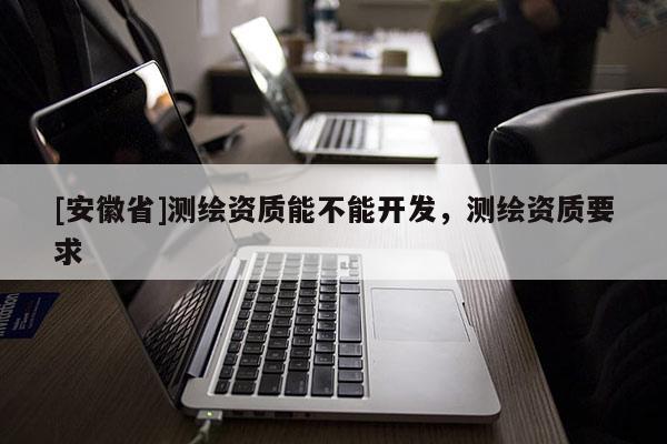 [安徽省]測繪資質(zhì)能不能開發(fā)，測繪資質(zhì)要求