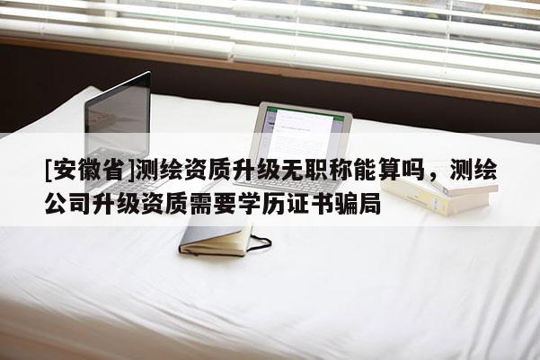 [安徽省]測(cè)繪資質(zhì)升級(jí)無(wú)職稱能算嗎，測(cè)繪公司升級(jí)資質(zhì)需要學(xué)歷證書(shū)騙局