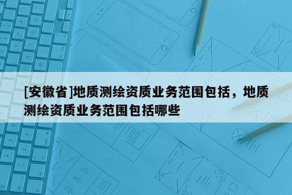 [安徽省]地質(zhì)測繪資質(zhì)業(yè)務(wù)范圍包括，地質(zhì)測繪資質(zhì)業(yè)務(wù)范圍包括哪些