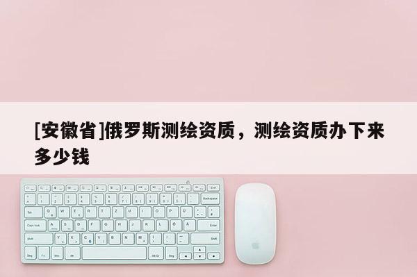 [安徽省]俄羅斯測(cè)繪資質(zhì)，測(cè)繪資質(zhì)辦下來(lái)多少錢