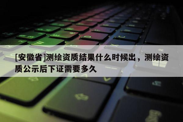 [安徽省]測(cè)繪資質(zhì)結(jié)果什么時(shí)候出，測(cè)繪資質(zhì)公示后下證需要多久
