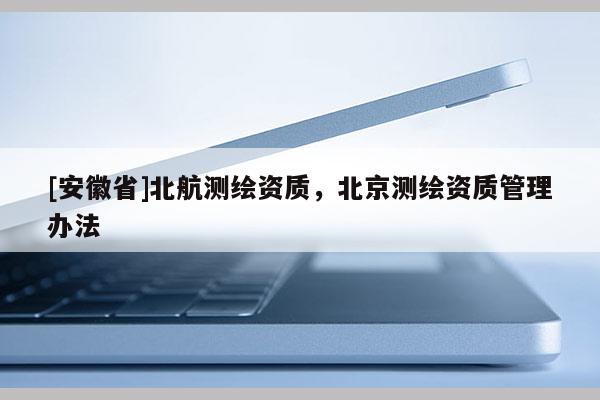 [安徽省]北航測繪資質(zhì)，北京測繪資質(zhì)管理辦法