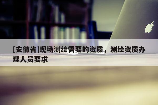 [安徽省]現(xiàn)場(chǎng)測(cè)繪需要的資質(zhì)，測(cè)繪資質(zhì)辦理人員要求