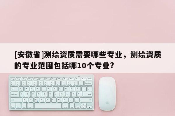 [安徽省]測(cè)繪資質(zhì)需要哪些專業(yè)，測(cè)繪資質(zhì)的專業(yè)范圍包括哪10個(gè)專業(yè)?